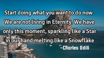 Start doing what you want to do now. We are not living in Eternity. We have only this moment,