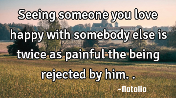 Seeing someone you love happy with somebody else is twice as painful the being rejected by him..