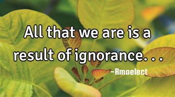 All that we are is a result of ignorance...