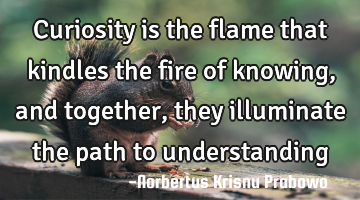 Curiosity is the flame that kindles the fire of knowing, and together, they illuminate the path to