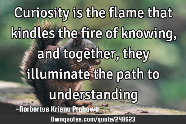Curiosity is the flame that kindles the fire of knowing, and together, they illuminate the path to