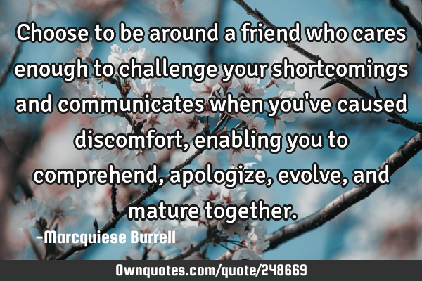 Choose to be around a friend who cares enough to challenge your shortcomings and communicates when