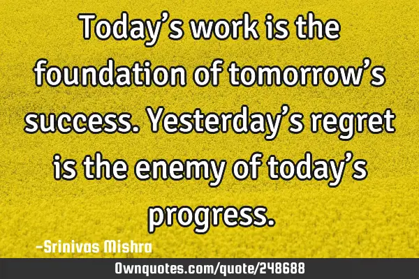 Today’s work is the foundation of tomorrow’s success. Yesterday’s regret is the enemy of