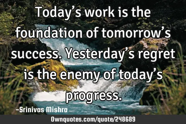 Today’s work is the foundation of tomorrow’s success. Yesterday’s regret is the enemy of