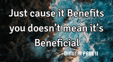 Just cause it Benefits you doesn’t mean it’s Beneficial…