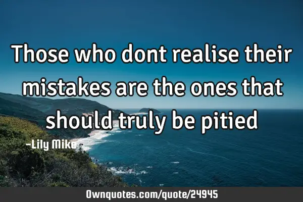 Those who dont realise their mistakes are the ones that should truly be