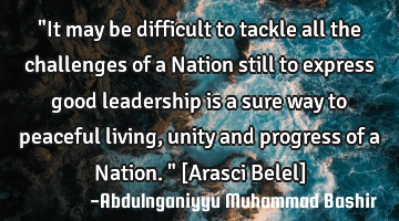 "It may be difficult to tackle all the challenges of a Nation still to express good leadership is a