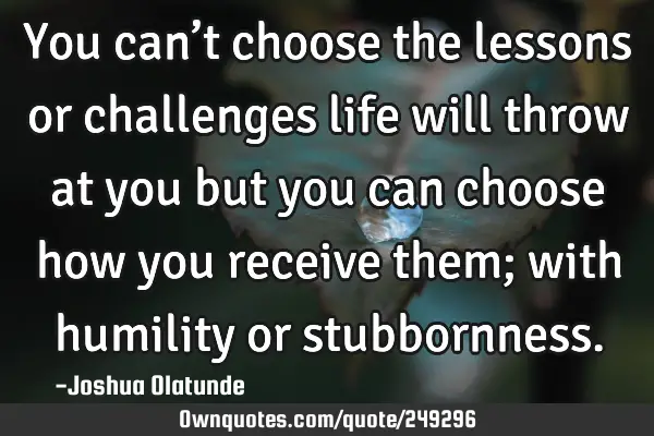 You can’t choose the lessons or challenges life will throw at you but you can choose how you