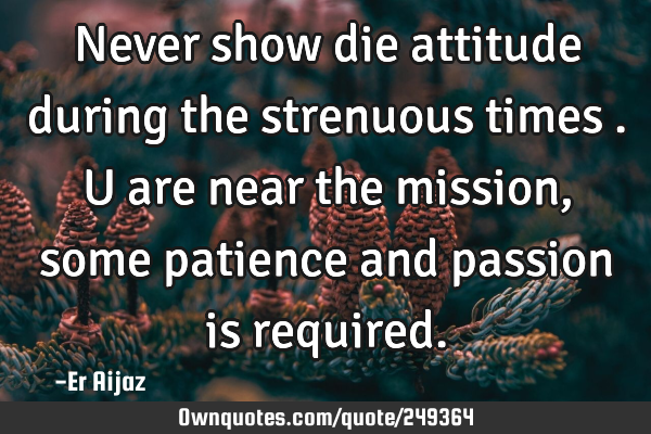 Never show die attitude during the strenuous times . U are near the mission , some patience and