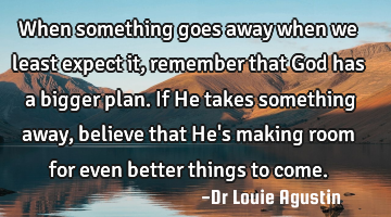 When something goes away when we least expect it, remember that God has a bigger plan. If He takes