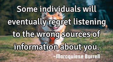 Some individuals will eventually regret listening to the wrong sources of information about you.