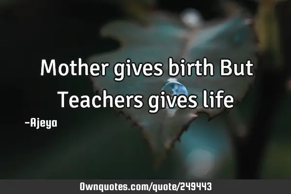 Mother gives birth 
But
Teachers gives