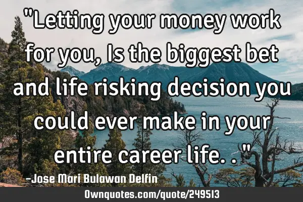 "Letting your money work for you, Is the biggest bet and life risking decision you could ever make