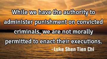While we have the authority to administer punishment on convicted criminals, we are not morally