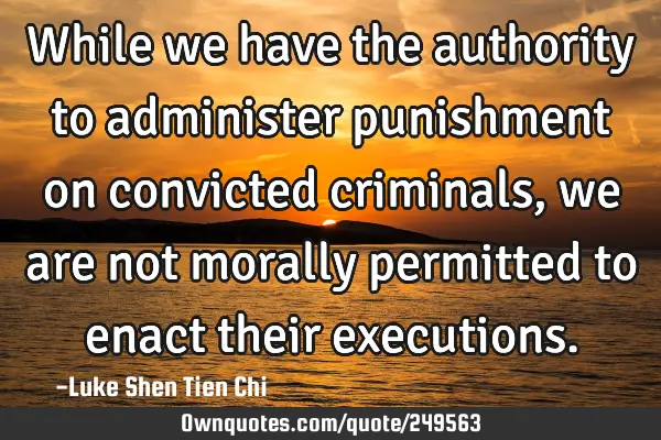 While we have the authority to administer punishment on convicted criminals, we are not morally