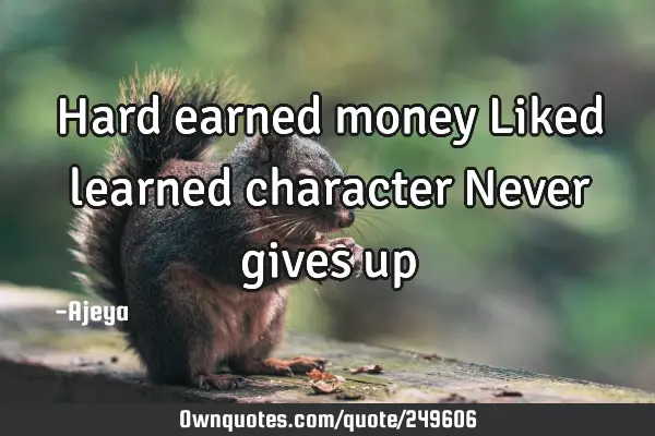 Hard earned money
Liked learned character
Never gives