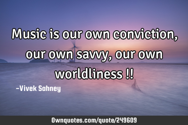 Music is our own conviction, our own savvy, our own worldliness !!
