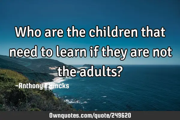 Who are the children that need to learn if they are not the adults?