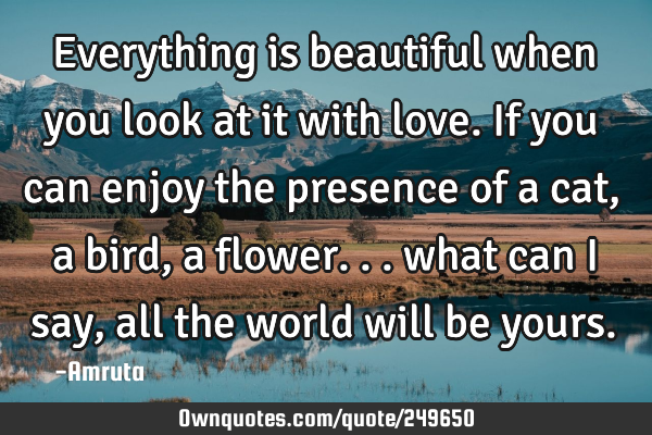 Everything is beautiful when you look at it with love. If you can enjoy the presence of a cat, a
