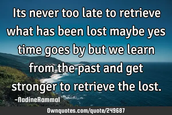 Its never too late to retrieve what has been lost maybe yes time goes by but we learn from the past
