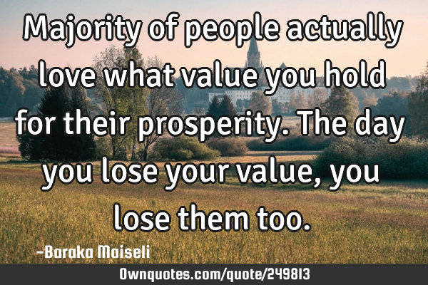 Majority of people actually love what value you hold for their prosperity. The day you lose your