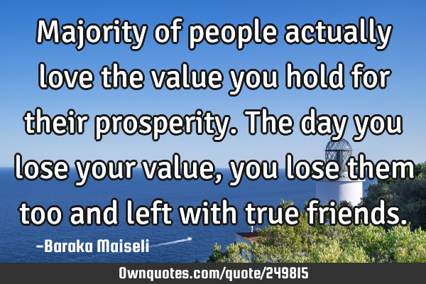 Majority of people actually love the value you hold for their prosperity. The day you lose your