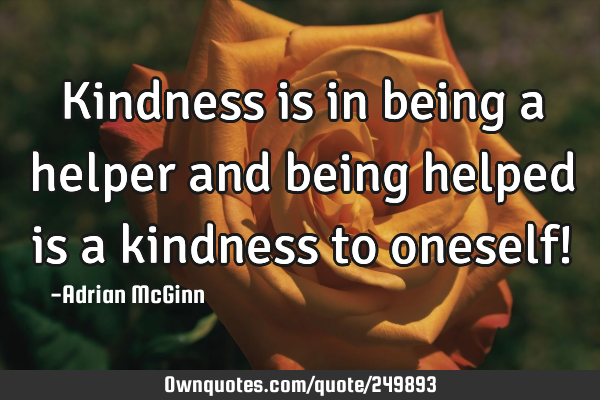 Kindness is in being a helper and being helped is a kindness to oneself!