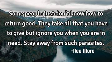 Some people just don’t know how to return good. They take all that you have to give but ignore