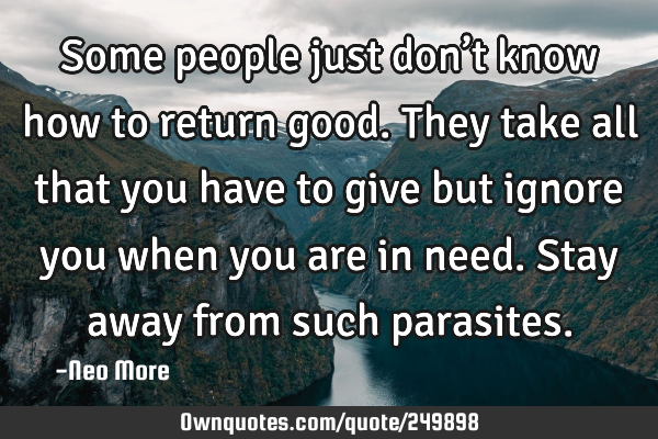 Some people just don’t know how to return good. They take all that you have to give but ignore