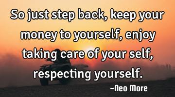 So just step back, keep your money to yourself, enjoy taking care of your self, respecting yourself.