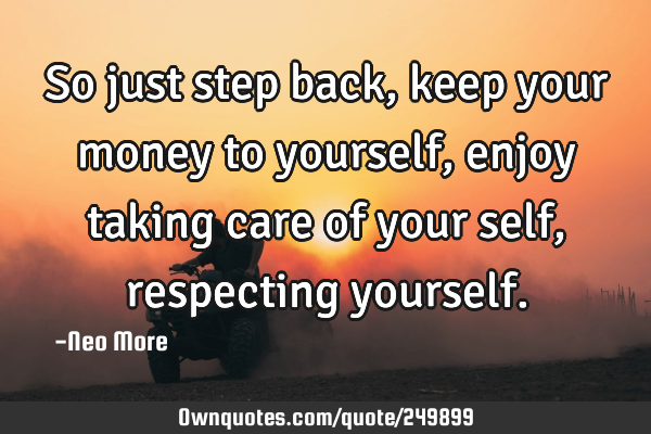 So just step back, keep your money to yourself, enjoy taking care of your self, respecting
