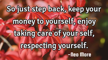 So just step back, keep your money to yourself, enjoy taking care of your self, respecting yourself.