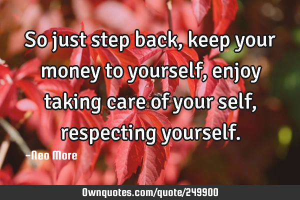 So just step back, keep your money to yourself, enjoy taking care of your self, respecting