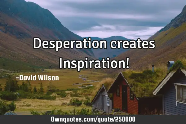 Desperation creates Inspiration!