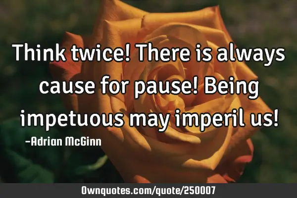 Think twice! There is always cause for pause!  Being impetuous may imperil us!