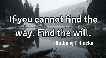 If you cannot find the way. Find the will.