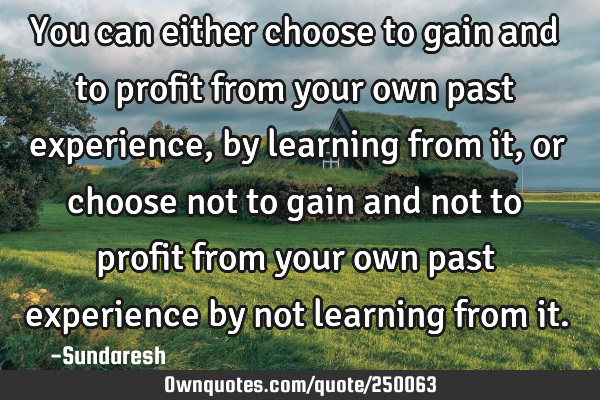 You can either choose to gain and to profit from your own past experience, by learning from it, or