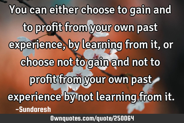 You can either choose to gain and to profit from your own past experience, by learning from it, or