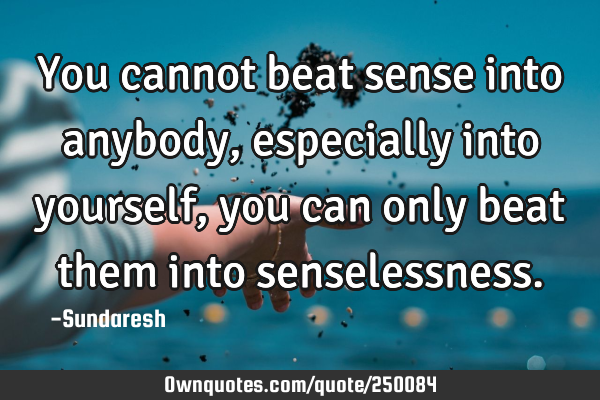 You cannot beat sense into anybody, especially into yourself, you can only beat them into