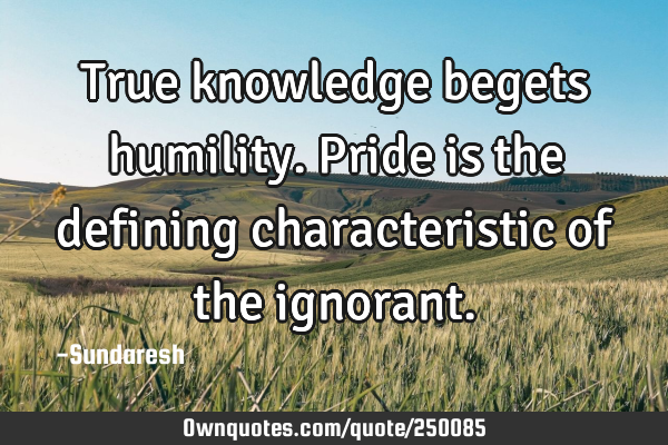 True knowledge begets humility. Pride is the defining characteristic of the