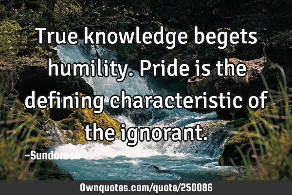 True knowledge begets humility. Pride is the defining characteristic of the