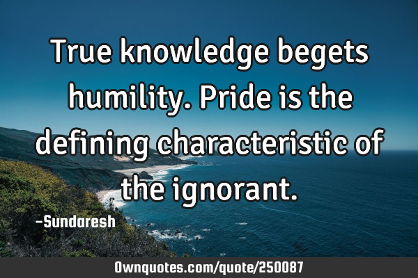 True knowledge begets humility. Pride is the defining characteristic of the