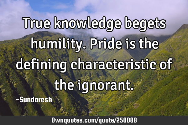 True knowledge begets humility. Pride is the defining characteristic of the