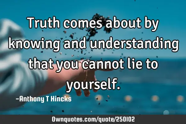 Truth comes about by knowing and understanding that you cannot lie to