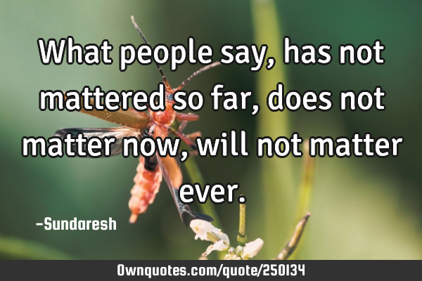 What people say, has not mattered so far, does not matter now, will not matter