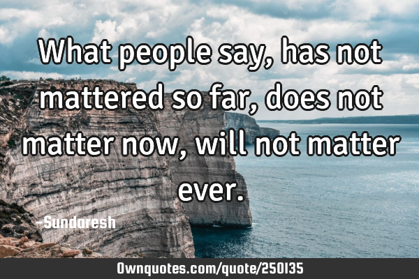 What people say, has not mattered so far, does not matter now, will not matter