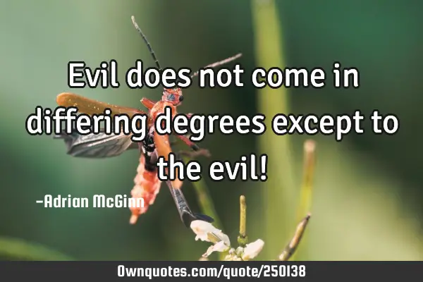 Evil does not come in differing degrees except to the evil!
