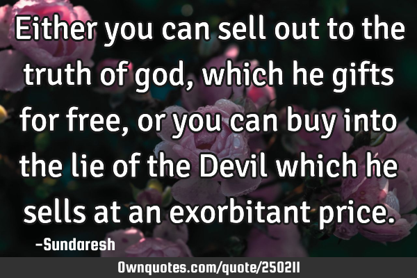 Either you can sell out to the truth of god, which he gifts for free, or you can buy into the lie