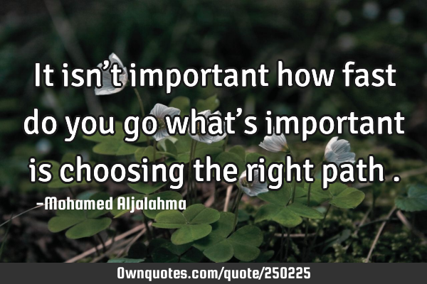 It isn’t important how fast do you go what’s important is choosing the right path