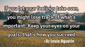 If you let your feelings take over, you might lose track of what